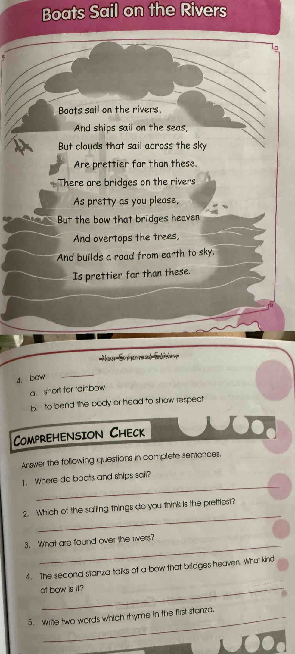 Boats Sail on the Rivers 
lg 
Boats sail on the rivers, 
And ships sail on the seas, 
But clouds that sail across the sky 
Are prettier far than these. 
There are bridges on the rivers 
As pretty as you please, 
But the bow that bridges heaven 
And overtops the trees, 
And builds a road from earth to sky, 
Is prettier far than these. 
Rou EnhemoudEdition 
4. bow_ 
a, short for rainbow 
b. to bend the body or head to show respect 
Comprehension Check 
Answer the following questions in complete sentences. 
_ 
1. Where do boats and ships sail? 
_ 
2. Which of the sailing things do you think is the prettiest? 
3. What are found over the rivers? 
4. The second stanza talks of a bow that bridges heaven. What kind 
of bow is it? 
5. Write two words which rhyme in the first stanza.