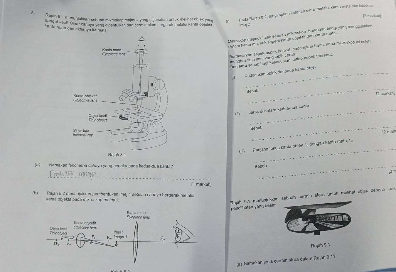 Rajah 8.1 menunjukkan sebuah mikroskop majmuk yang digunakan untuk melihat objek yan (i) Pada Rajah 8.2, lengkapkan lintasan sinar melalui kanta mata dan lukiskan
[2 markah]
sangat kecil. Sinar cahaya yang dipantulkan dari cermin akan bergerak melalui kanta objektif imej 2.
kanta mata dan akhirnya ke mata.
Mikroskop majmuk ialah sebuah mikroskop berkuasa tinggi yang menggunakan
sistem kanta majmuk seperti kanta objektif dan kanta mata.
Berdasarkan aspek-aspek berikut, cadangkan bagaimana mikroskop ini boleh
menghasilkan imej yang lebih cerah.
Beri satu sebab bagi kesesuaian setiap aspek tersebut.
(i) Kedudukan objek daripada kanta objek
Sebab
_
[2 markah]
(ii) Jarak di antara kedua-dua kanta
Sebab
[2 mark
_
(iii) Panjang fokus kanta objek, f。 dengan kanta mata, f
_
(a) Namakan fenomena cahaya yang berlaku pada kedua-dua kanta? Sebab
_
[2 π
[1 markah]
(b) Rajah 8.2 menunjukkan pembentukan imej 1 setelah cahaya bergerak melalui
kanta objektif pada mikroskop majmuk.
Rajah 9.1 menunjukkaebuah cermin sfera untuk melihat objek dengan luas
penglihatan yang besar.
Rajah 9.1
(a) Namakan jenis cermin sfera dalam Rajah 9.1?