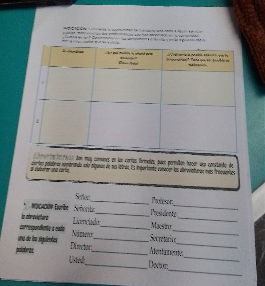 NDCACtóN: Si tuveras la coortunidad de mandare una carta a algún servidol 
público, menciorardo dos problemáticas que has obsenvado en fu comunidad 
Cuales serran" Comeniaías con tus compañeros o famila y en la siguiente tabía 
con la inforración 
ess Son muy comunes en las cartas formales, pues permíten hacer uso constante de 
cierlas palabras nombrando solo algunas de sus letras. Es importante conocer las abreviaturas más frecuentes 
al elaborar una carto. 
Señor:_ Profesor; 
NDiCAcIÓN: Eseribe Señorita:_ Presidente: 
la abreviatura Licenciado: Maestro:_ 
_ 
correspondiente a cada Número: _ Secretario:_ 
una de las siguientes Director:_ 
palabras. _ Atentamente: 
_ 
Usted:_ Doctor:_