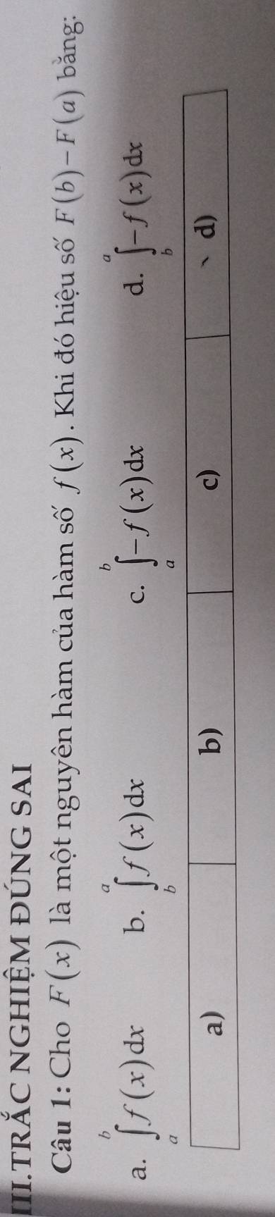 III.TRỐC NGHIỆM đÚNG SAI
Câu 1: Cho F(x) là một nguyên hàm của hàm số f(x). Khi đó hiệu số F(b)-F(a) bǎng:
a. ∈t^bf(x)dx ∈tlimits _b^af(x)dx C. ∈t ^b^b-f(x)dx d. ∈tlimits _b^a-f(x)dx
b.