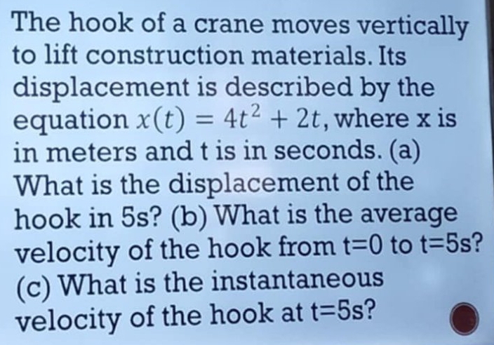 The hook of a crane moves vertically 
to lift construction materials. Its 
displacement is described by the 
equation x(t)=4t^2+2t , where x is 
in meters and t is in seconds. (a) 
What is the displacement of the 
hook in 5s? (b) What is the average 
velocity of the hook from t=0 to t=5s ? 
(c) What is the instantaneous 
velocity of the hook at t=5s ?