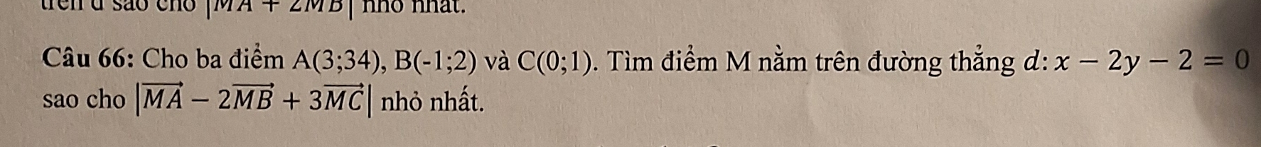 trên d são cn |MA+2MB| nno nhat. 
Câu 66: Cho ba điểm A(3;34), B(-1;2) và C(0;1). Tìm điểm M nằm trên đường thẳng d: x-2y-2=0
sao cho |vector MA-2vector MB+3vector MC| nhỏ nhất.