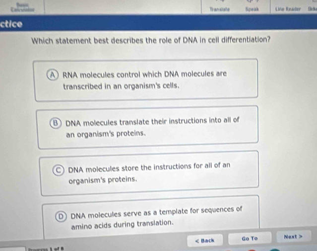 Casceatos Translate Speak Line Reader
ctice
Which statement best describes the role of DNA in cell differentiation?
A RNA molecules control which DNA molecules are
transcribed in an organism's cells.
B DNA molecules translate their instructions into all of
an organism's proteins.
C) DNA molecules store the instructions for all of an
organism's proteins.
D) DNA molecules serve as a template for sequences of
amino acids during translation.
< Back Go To Next >