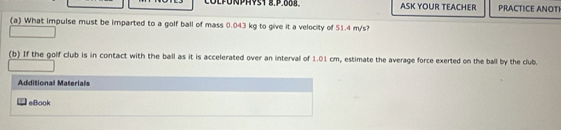 COLPÜNPHYS1 8.P.008. ASK YOUR TEACHER PRACTICE ANOTI 
(a) What impulse must be imparted to a golf ball of mass 0.043 kg to give it a velocity of 51.4 m/s? 
(b) If the golf club is in contact with the ball as it is accelerated over an interval of 1.01 cm, estimate the average force exerted on the ball by the club. 
Additional Materials 
eBook