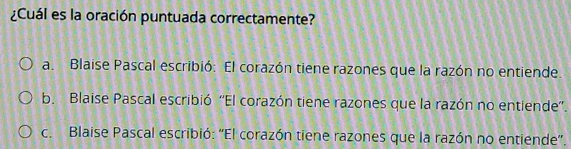 ¿Cuál es la oración puntuada correctamente?
a. Blaise Pascal escribió: El corazón tiene razones que la razón no entiende
b. Blaise Pascal escribió ''El corazón tiene razones que la razón no entiende'
c. Blaise Pascal escribió: ''El corazón tiene razones que la razón no entiende''.