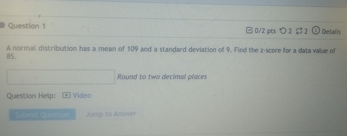 ⓘ Details 
□ 0/2 pts つ 2 2 
A normal distribution has a mean of 109 and a standard deviation of 9. Find the z-score for a data value of
85. 
Round to two decimal places 
Question Help: Video 
Submit Question Jump to Answer