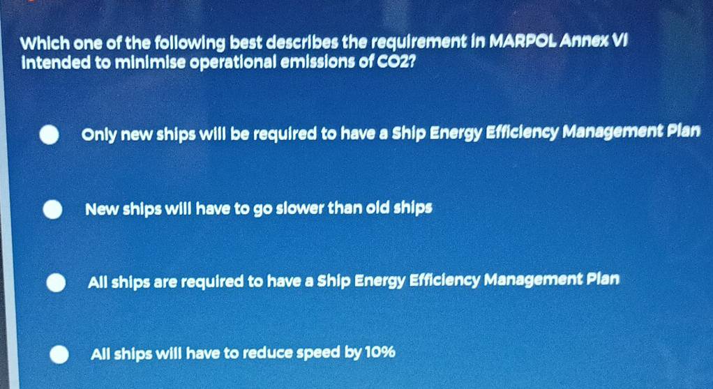 Which one of the following best describes the requirement in MARPOL Annex VI
intended to minimise operational emissions of CO2?
Only new ships will be required to have a Ship Energy Efficiency Management Plan
New ships will have to go slower than old ships
All ships are required to have a Ship Energy Efficiency Management Plan
All ships will have to reduce speed by 10%