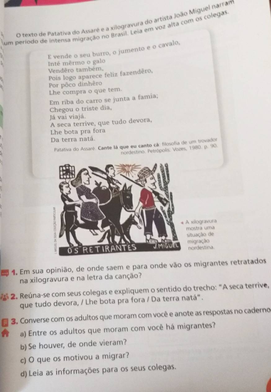 texto de Patativa do Assaré e a xilogravura do artista João Miguel narram 
Sum período de intensa migração no Brasil. Leia em voz alta com os colegas. 
E vende o seu burro, o jumento e o cavalo, 
Inté mêrmo o galo 
Vendêro também, 
Pois logo aparece feliz fazendêro, 
Por pôco dinhêro 
Lhe compra o que tem. 
Em riba do carro se junta a famia; 
Chegou o triste dia, 
Já vai viajá. 
A seca terrive, que tudo devora, 
Lhe bota pra fora 
Da terra natá. 
Patativa do Assaré. Cante lá que eu canto cá: filosofia de um trovador 
nordestino. Petrópolis: Vozes, 1980. p. 90. 
xilogravura 
ostra uma 
ituação de 
igração 
nordestina. 
E 1. Em sua opinião, de onde saem e para onde vão os migrantes retratados 
na xilogravura e na letra da canção? 
2. Reúna-se com seus colegas e expliquem o sentido do trecho: “A seca terrive, 
que tudo devora, / Lhe bota pra fora / Da terra natá“. 
3. Converse com os adultos que moram com você e anote as respostas no caderno 
a) Entre os adultos que moram com você há migrantes? 
b) Se houver, de onde vieram? 
c) O que os motivou a migrar? 
d)Leia as informações para os seus colegas.