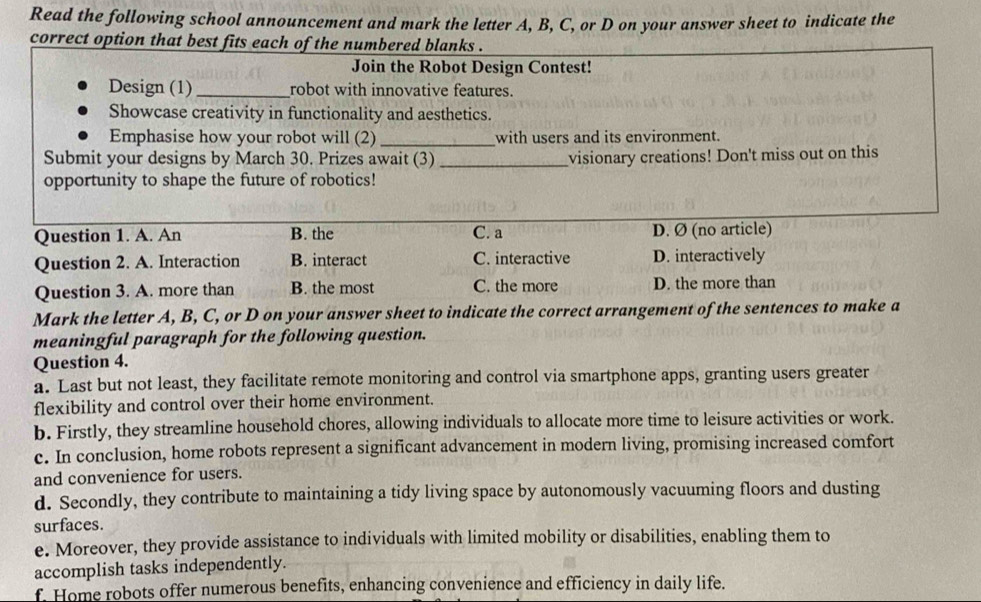 Read the following school announcement and mark the letter A, B, C, or D on your answer sheet to indicate the
correct option that best fits each of the numbered blanks .
Join the Robot Design Contest!
Design (1)_ robot with innovative features.
Showcase creativity in functionality and aesthetics.
Emphasise how your robot will (2)_ with users and its environment.
Submit your designs by March 30. Prizes await (3)_ visionary creations! Don't miss out on this
opportunity to shape the future of robotics!
Question 1. A. An B. the C. a D. Ø (no article)
Question 2. A. Interaction B. interact C. interactive D. interactively
Question 3. A. more than B. the most C. the more D. the more than
Mark the letter A, B, C, or D on your answer sheet to indicate the correct arrangement of the sentences to make a
meaningful paragraph for the following question.
Question 4.
a. Last but not least, they facilitate remote monitoring and control via smartphone apps, granting users greater
flexibility and control over their home environment.
b. Firstly, they streamline household chores, allowing individuals to allocate more time to leisure activities or work.
c. In conclusion, home robots represent a significant advancement in modern living, promising increased comfort
and convenience for users.
d. Secondly, they contribute to maintaining a tidy living space by autonomously vacuuming floors and dusting
surfaces.
e. Moreover, they provide assistance to individuals with limited mobility or disabilities, enabling them to
accomplish tasks independently.
f. Home robots offer numerous benefits, enhancing convenience and efficiency in daily life.