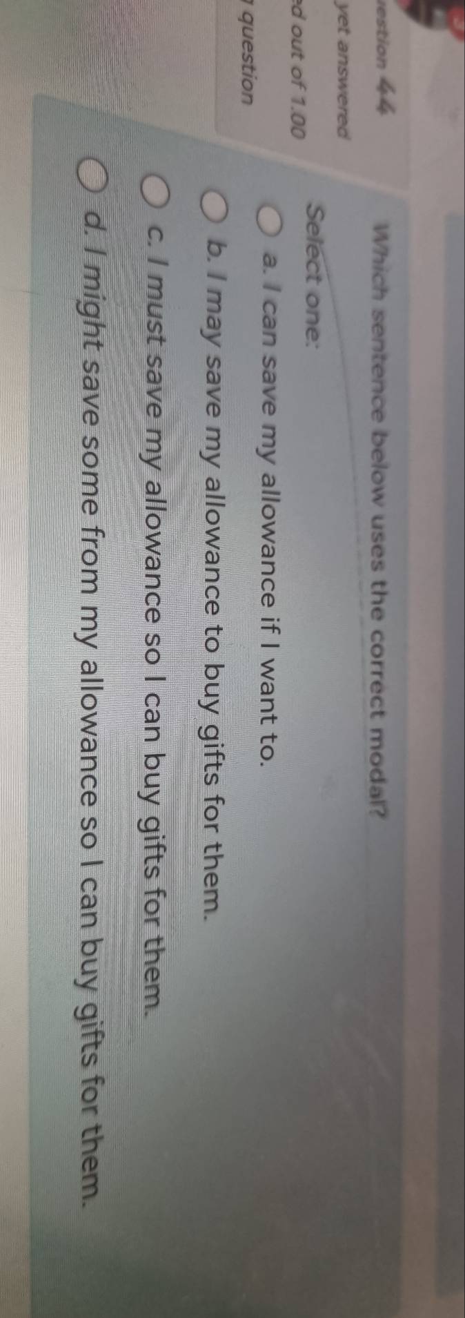 restion 44 Which sentence below uses the correct modal?
yet answered
Select one:
d out of 1.00
a. I can save my allowance if I want to.
question
b. I may save my allowance to buy gifts for them.
c. I must save my allowance so I can buy gifts for them.
d. I might save some from my allowance so I can buy gifts for them.