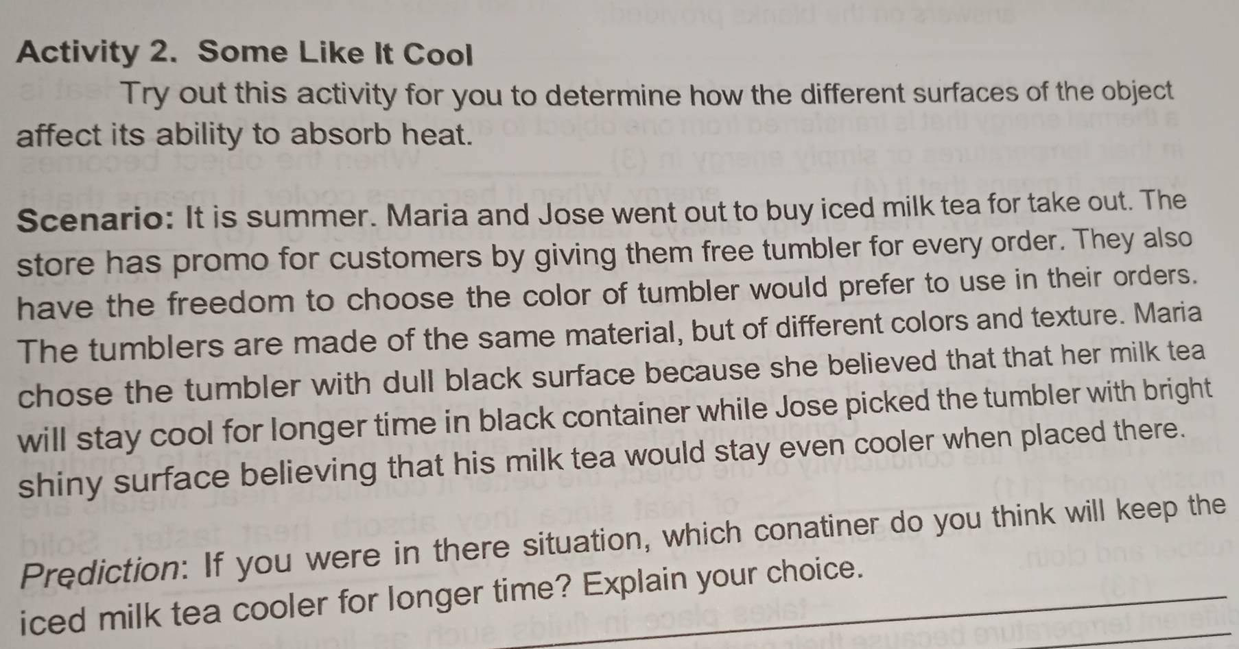 Activity 2. Some Like It Cool 
Try out this activity for you to determine how the different surfaces of the object 
affect its ability to absorb heat. 
Scenario: It is summer. Maria and Jose went out to buy iced milk tea for take out. The 
store has promo for customers by giving them free tumbler for every order. They also 
have the freedom to choose the color of tumbler would prefer to use in their orders. 
The tumblers are made of the same material, but of different colors and texture. Maria 
chose the tumbler with dull black surface because she believed that that her milk tea 
will stay cool for longer time in black container while Jose picked the tumbler with bright 
shiny surface believing that his milk tea would stay even cooler when placed there. 
Prediction: If you were in there situation, which conatiner do you think will keep the 
_ 
iced milk tea cooler for longer time? Explain your choice.