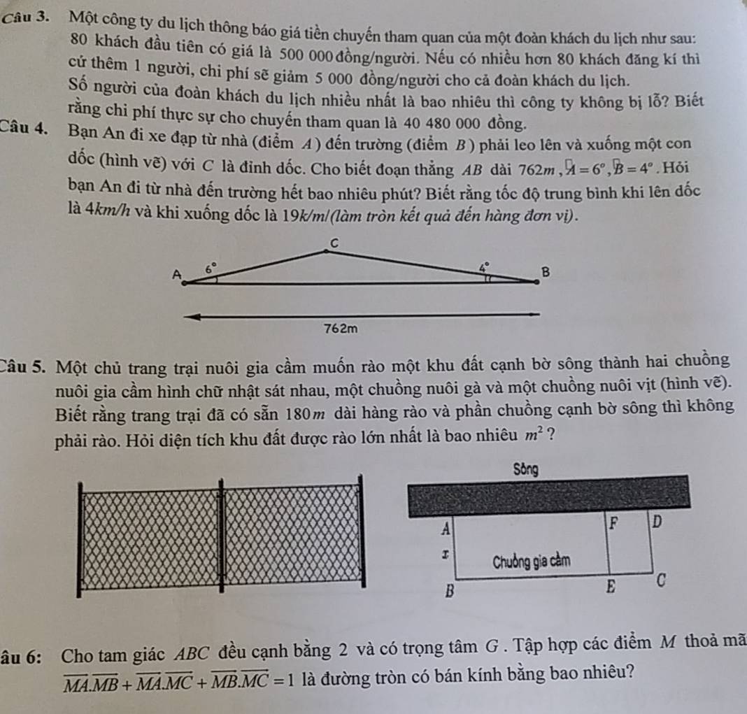 Một công ty du lịch thông báo giá tiền chuyến tham quan của một đoàn khách du lịch như sau:
80 khách đầu tiên có giá là 500 000 đồng/người. Nếu có nhiều hơn 80 khách đăng kí thì
cứ thêm 1 người, chi phí sẽ giảm 5 000 đồng/người cho cả đoàn khách du lịch.
Số người của đoàn khách du lịch nhiều nhất là bao nhiêu thì công ty không bị lỗ? Biết
rằng chi phí thực sự cho chuyến tham quan là 40 480 000 đồng.
Câu 4. Bạn An đi xe đạp từ nhà (điểm A) đến trường (điểm B ) phải leo lên và xuống một con
dốc (hình vẽ) với C là đỉnh dốc. Cho biết đoạn thẳng AB dài 762m,widehat A=6°,widehat B=4°. Hỏi
bạn An đi từ nhà đến trường hết bao nhiêu phút? Biết rằng tốc độ trung bình khi lên dốc
là 4km/h và khi xuống dốc là 19k/m/(làm tròn kết quả đến hàng đơn vị).
Câu 5. Một chủ trang trại nuôi gia cầm muốn rào một khu đất cạnh bờ sông thành hai chuồng
nuôi gia cầm hình chữ nhật sát nhau, một chuồng nuôi gà và một chuồng nuôi vịt (hình vẽ).
Biết rằng trang trại đã có sẵn 180m dài hàng rào và phần chuồng cạnh bờ sông thì không
phải rào. Hỏi diện tích khu đất được rào lớn nhất là bao nhiêu m^2 ?
âu 6: Cho tam giác ABC đều cạnh bằng 2 và có trọng tâm G . Tập hợp các điểm M thoả mã
overline MA.overline MB+overline MA.overline MC+overline MB.overline MC=1 là đường tròn có bán kính bằng bao nhiêu?