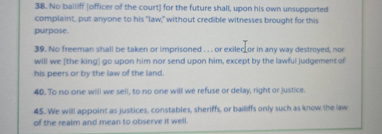 No bailiff [officer of the court] for the future shall, upon his own unsupported 
complaint, put anyone to his “law," without credible witnesses brought for this 
purpose. 
39. No freeman shall be taken or imprisoned . . . or exiled or in any way destroyed, nor 
will we [the king] go upon him nor send upon him, except by the lawful judgement of 
his peers or by the law of the land. 
40. To no one will we sell, to no one will we refuse or delay, right or justice. 
45. We will appoint as justices, constables, sheriffs, or bailiffs only such as know the law 
of the realm and mean to observe it well.