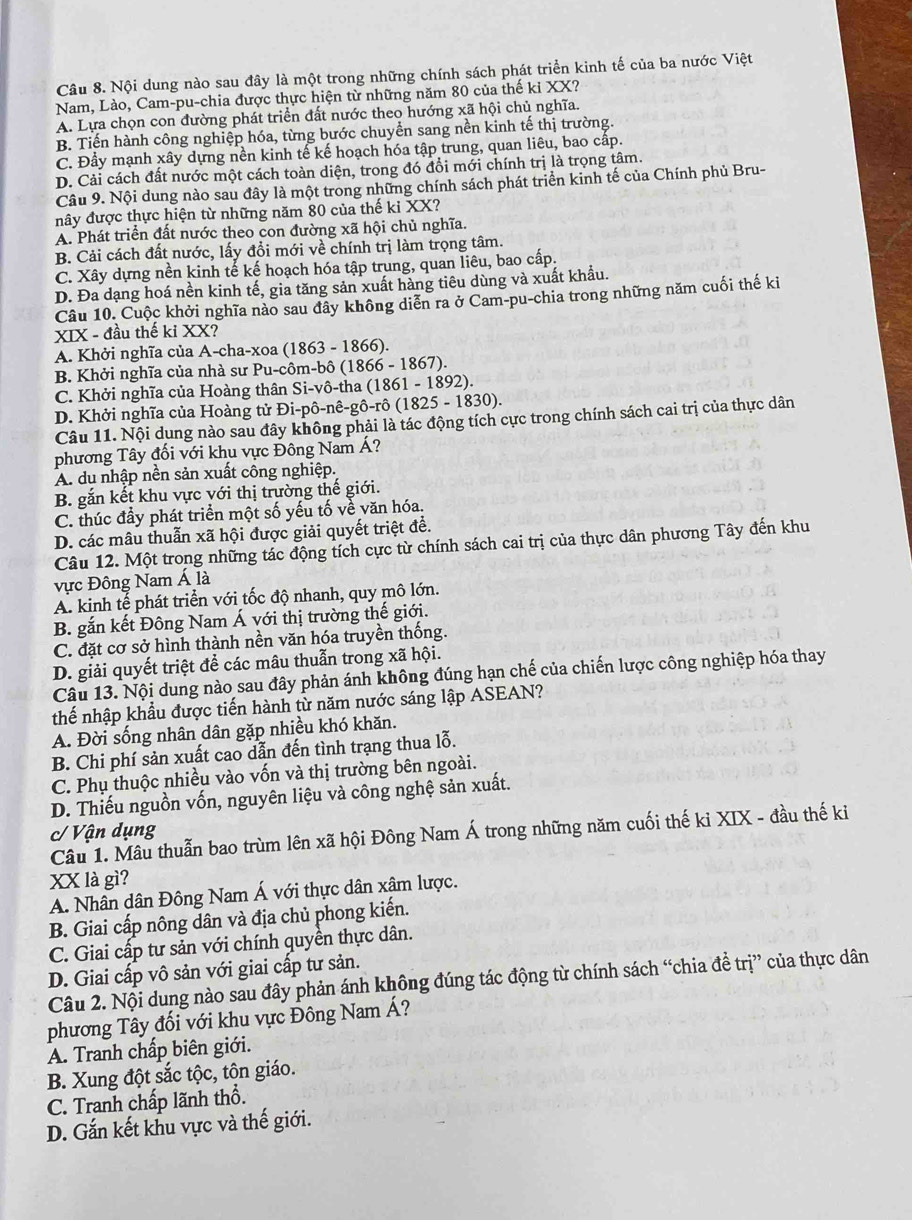Nội dung nào sau đây là một trong những chính sách phát triển kinh tế của ba nước Việt
Nam, Lào, Cam-pu-chia được thực hiện từ những năm 80 của thế kỉ XX?
A. Lựa chọn con đường phát triển đất nước theo hướng xã hội chủ nghĩa.
B. Tiến hành công nghiệp hóa, từng bước chuyển sang nền kinh tế thị trường.
C. Đầy mạnh xây dựng nền kinh tế kế hoạch hóa tập trung, quan liêu, bao cấp.
D. Cải cách đất nước một cách toàn diện, trong đó đổi mới chính trị là trọng tâm.
Câu 9. Nội dung nào sau đây là một trong những chính sách phát triển kinh tế của Chính phủ Bru-
nây được thực hiện từ những năm 80 của thế ki XX?
A. Phát triển đất nước theo con đường xã hội chủ nghĩa,
B. Cải cách đất nước, lấy đồi mới về chính trị làm trọng tâm.
C. Xây dựng nền kinh tế kế hoạch hóa tập trung, quan liêu, bao cấp.
D. Đa dạng hoá nền kinh tế, gia tăng sản xuất hàng tiêu dùng và xuất khẩu.
Câu 10. Cuộc khởi nghĩa nào sau đây không diễn ra ở Cam-pu-chia trong những năm cuối thế ki
XIX - đầu thế ki XX?
A. Khởi nghĩa của A-cha-xoa (1863 - 1866).
B. Khởi nghĩa của nhà sư Pu-côm-bô (1866 - 1867).
C. Khởi nghĩa của Hoàng thân Si-vô-tha (1861 - 1892).
D. Khởi nghĩa của Hoàng tử Đi-pô-nê-gô-rô (1825 - 1830).
Câu 11. Nội dung nào sau đây không phải là tác động tích cực trong chính sách cai trị của thực dân
phương Tây đối với khu vực Đông Nam Á?
A. du nhập nền sản xuất công nghiệp.
B. gắn kết khu vực với thị trường thế giới.
C. thúc đầy phát triển một số yếu tố về văn hóa.
D. các mâu thuẫn xã hội được giải quyết triệt đề.
Câu 12. Một trong những tác động tích cực từ chính sách cai trị của thực dân phương Tây đến khu
ực Đông Nam Á là
A. kinh tế phát triển với tốc độ nhanh, quy mô lớn.
B. gắn kết Đông Nam Á với thị trường thế giới.
C. đặt cơ sở hình thành nền văn hóa truyền thống.
D. giải quyết triệt để các mâu thuẫn trong xã hội.
Câu 13. Nội dung nào sau đây phản ánh không đúng hạn chế của chiến lược công nghiệp hóa thay
thế nhập khẩu được tiến hành từ năm nước sáng lập ASEAN?
A. Đời sống nhân dân gặp nhiều khó khăn.
B. Chi phí sản xuất cao dẫn đến tình trạng thua lỗ.
C. Phụ thuộc nhiều vào vốn và thị trường bên ngoài.
D. Thiếu nguồn vốn, nguyên liệu và công nghệ sản xuất.
c/ Vận dụng
Câu 1. Mâu thuẫn bao trùm lên xã hội Đông Nam Á trong những năm cuối thế ki XIX - đầu thế ki
XX là gì?
A. Nhân dân Đông Nam Á với thực dân xâm lược.
B. Giai cấp nông dân và địa chủ phong kiến.
C. Giai cấp tư sản với chính quyền thực dân.
D. Giai cấp vô sản với giai cấp tư sản.
Câu 2. Nội dung nào sau đây phản ánh không đúng tác động từ chính sách “chia để trị” của thực dân
phương Tây đối với khu vực Đông Nam Á?
A. Tranh chấp biên giới.
B. Xung đột sắc tộc, tôn giáo.
C. Tranh chấp lãnh thổ.
D. Gắn kết khu vực và thế giới.