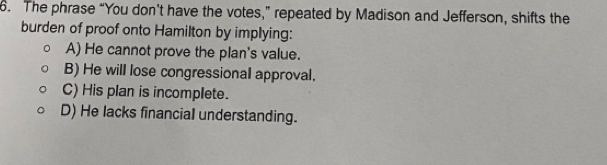 The phrase “You don’t have the votes,” repeated by Madison and Jefferson, shifts the
burden of proof onto Hamilton by implying:
A) He cannot prove the plan's value.
B) He will lose congressional approval.
C) His plan is incomplete.
D) He lacks financial understanding.