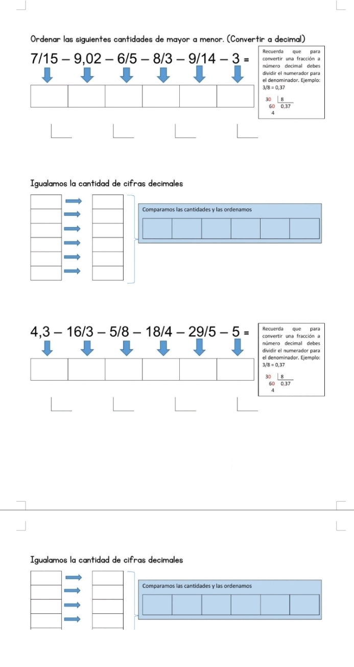 Ordenar las siguientes cantidades de mayor a menor. (Convertir a decimal)
7/15-9,02-6/5-8/3-9/14-3= Recuerda que para 
convertir una fracción a 
número decimal debe 
dividir el numerador para 
el denominador. Ejemplo:
3/8=0,37
beginarrayr 30 60endarray  8/0.37 
Igualamos la cantidad de cifras decimales 
Recuerda que para
4,3-16/3-5/8-18/4-29/5-5= convertir una fracción a 
número decimal debes 
dividir el numerador para 
el denominador. Ejemplo
3/8=0,37
: beginarrayr 0 60endarray  18/0.37 
Igualamos la cantidad de cifras decimales