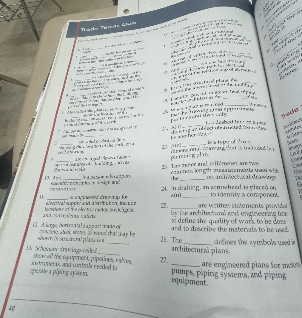 milding
le triang u
refers to the height above sea most commo
Trade Terms Quiz
n
14. An element of architectural drawings
nish it
engineering, mechanical, and plumbing  roof and the  
F ill in the blaak with the correct tern that you tearned from your study of this modul
level or other defined surface.
the object d
may be used on a drawing to tel
is a side view that shows 
s
at both ends, with the measurement usually has an arrowhead 15. Architectural, civil and structura
1. A(n)
written near the middle of the line. what material is required for that part of Thể
height.
2 A(n)
the project.
old wate
person who creates and designs drawings 16. Also called a plan view, a(n) is
project, include many parts, such as the showing the flow path for electrical  plumbing ze of the c
is a qualified, licensed
3. A(n) __is a one-line drawing
for a construction project. an aerial view of the layout of each room
extures.
4. _ which show the design of the 17. A(n)
floor plan, roof plan, elevation drawings, circuitry or the relationship of all parts of ystem , a
a system.
 _support the architectural design 18. Part of the structural plans, the_
and section drawings.
of a building to show how the building is shows the lowest level of the building.
part of this category. 19. Plans for gas, oil, or steam heat piping
supported. A foundation plan would be
may be included in the plan.
Trade
show the location of the
20. When a plan is marked , it means
6. Also called site plans or survey plans,
building from an aerial view, as well as the that the drawing gives approximate
natural contours of the earth.
positions and sizes only.
is a dashed line on a plan
7. Almost all construction drawings today
21. A(n)
_
Architect
are made by_ showing an object obstructed from view
Architec
by another object.
Archite
are solid or dashed lines
showing the elevation of the earth on a is a type of three-
Beam
22. A(n)
civil drawing. dimensional drawing that is included in a Bluepr
Civil 
9. _are enlarged views of some
Com
special features of a building, such as plumbing plan.
floors and walls. 23. The meter and millimeter are two
Cont
common length measurements used with Det
10. A(n)_ is a person who applies the _on architectural drawings. Dir
scientific principles in design and
construction. 24. In drafting, an arrowhead is placed on El
E
11. _) or engineered drawings for a(n)_ to identify a component.   
electrical supply and distribution, include 25. _are written statements provided 
locations of the electric meter, switchgear, by the architectural and engineering firm 
and convenience outlets.
to define the quality of work to be done
12. A large, horizontal support made of and to describe the materials to be used.
concrete, steel, stone, or wood that may be 26. The
shown in structural plans is a _. _defines the symbols used in
13. Schematic drawings called_
architectural plans.
show all the equipment, pipelines, valves, 27.
instruments, and controls needed to _are engineered plans for motors 
pumps, piping systems, and piping
operate a piping system. equipment.
46