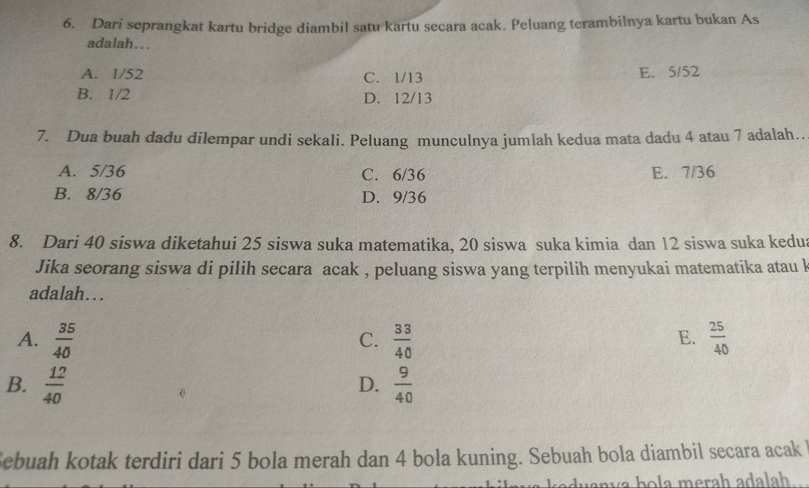 Dari seprangkat kartu bridge diambil satu kartu secara acak. Peluang terambilnya kartu bukan As
adalah…..
A. 1/52 C. 1/13 E. 5/52
B. 1/2 D. 12/13
7. Dua buah dadu dilempar undi sekali. Peluang munculnya jumlah kedua mata dadu 4 atau 7 adalah..
A. 5/36 C. 6/36 E. 7/36
B. 8/36 D. 9/36
8. Dari 40 siswa diketahui 25 siswa suka matematika, 20 siswa suka kimia dan 12 siswa suka kedua
Jika seorang siswa di pilih secara acak , peluang siswa yang terpilih menyukai matematika atau k
adalah….
E.
A.  35/40   33/40   25/40 
C.
B.  12/40   9/40 
D.
Sebuah kotak terdiri dari 5 bola merah dan 4 bola kuning. Sebuah bola diambil secara acak 
v b a merah adalah