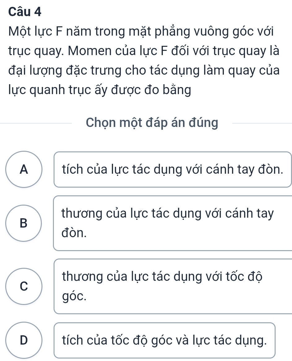 Một lực F năm trong mặt phẳng vuông góc với
trục quay. Momen của lực F đối với trục quay là
đại lượng đặc trưng cho tác dụng làm quay của
lực quanh trục ấy được đo bằng
Chọn một đáp án đúng
A tích của lực tác dụng với cánh tay đòn.
thương của lực tác dụng với cánh tay
B
đòn.
thương của lực tác dụng với tốc độ
C
góc.
D tích của tốc độ góc và lực tác dụng.