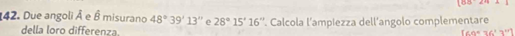 18824 
42. Due angoli hat A e hat B misurano 48°39'13'' e 28°15'16''. Calcola l’ampiezza dell’angolo complementare 
della loro differenza. [69°36'3'']