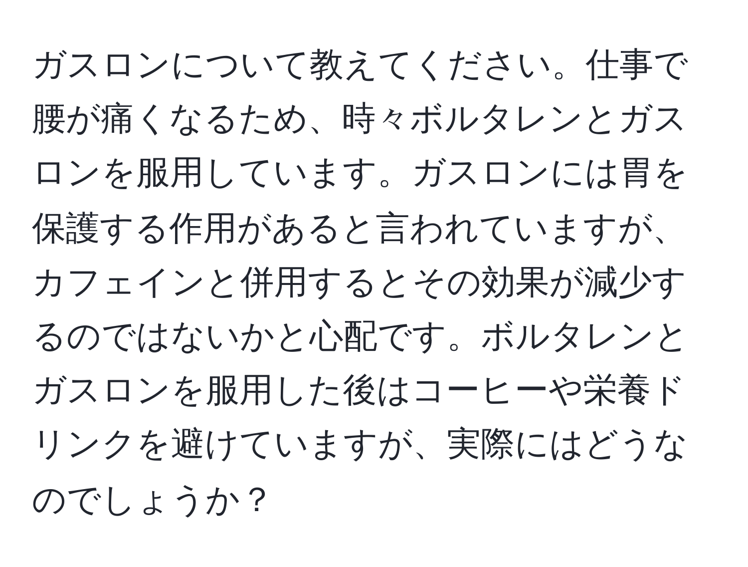 ガスロンについて教えてください。仕事で腰が痛くなるため、時々ボルタレンとガスロンを服用しています。ガスロンには胃を保護する作用があると言われていますが、カフェインと併用するとその効果が減少するのではないかと心配です。ボルタレンとガスロンを服用した後はコーヒーや栄養ドリンクを避けていますが、実際にはどうなのでしょうか？