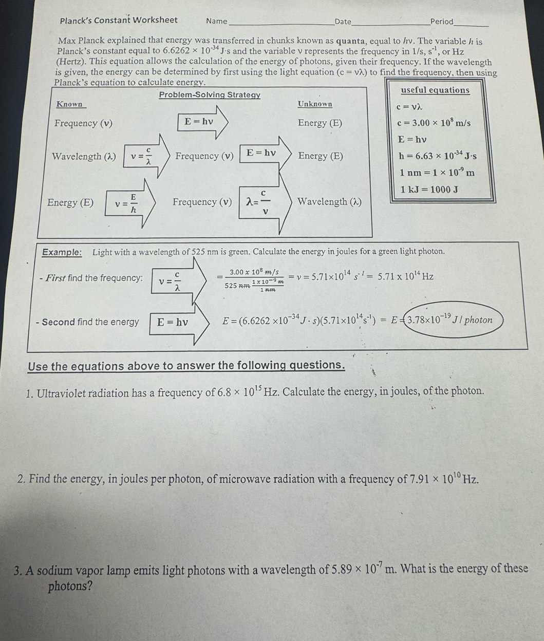 Planck’s Constant Worksheet Name _Date_ Period
Max Planck explained that energy was transferred in chunks known as quanta, equal to hv. The variable h is
Planck’s constant equal to 6.6262* 10^(-34)J· s and the variable v represents the frequency in 1/s,s^(-1) , or Hz
(Hertz). This equation allows the calculation of the energy of photons, given their frequency. If the wavelength
is given, the energy can be determined by first using the light equation (c=vlambda ) to find the frequency, then using
useful equations
c=vlambda
c=3.00* 10^8m/s
E=hnu
h=6.63* 10^(-34)J· s
1nm=1* 10^(-9)m
1kJ=1000J
Example: Light with a wavelength of 525 nm is green. Calculate the energy in joules for a green light photon.
- First find the frequency: v= c/lambda   =frac 3.00* 10^8m/s525nm (1* 10^(-9)m)/1mm =nu =5.71* 10^(14)s^(-I)=5.71* 10^(14)Hz
- Second find the energy E=hnu E=(6.6262* 10^(-34) J . s) (5.71* 10^(14)s^(-1))=E=(3.78* 10^(-19)J/ photon
Use the equations above to answer the following questions.
1. Ultraviolet radiation has a frequency of 6.8* 10^(15)Hz :. Calculate the energy, in joules, of the photon.
2. Find the energy, in joules per photon, of microwave radiation with a frequency of 7.91* 10^(10)Hz.
3. A sodium vapor lamp emits light photons with a wavelength of 5.89* 10^(-7)m. What is the energy of these
photons?