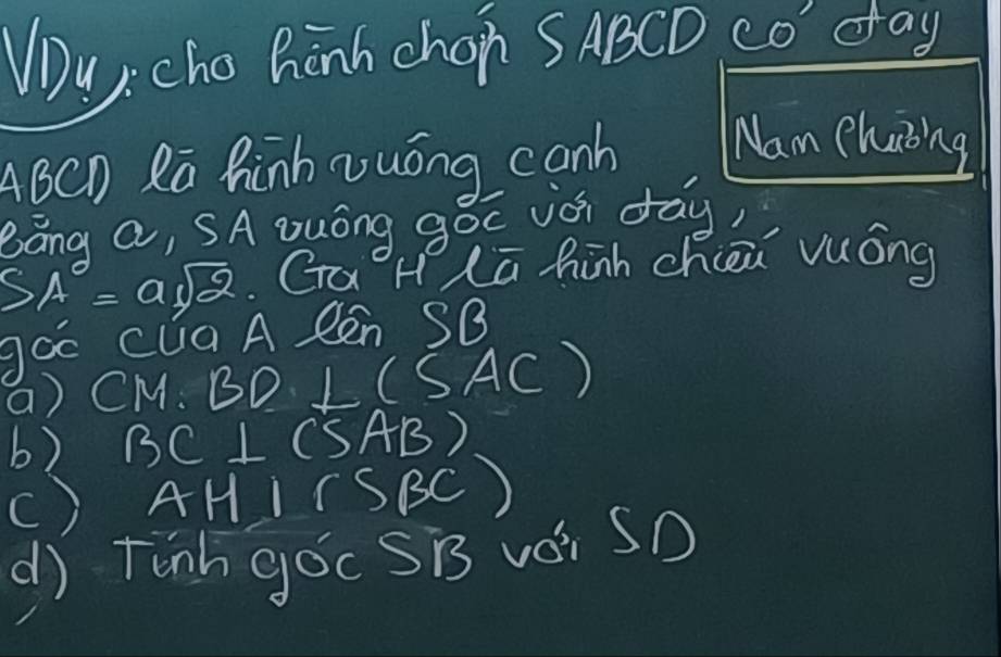 Wu,. cho hinh chon SABCD co day
ABCD Rā hinh vuóng canh Nam chaing
Báng a, SA Duóng góc iài day)
(SA)°=asqrt(2) GaH Lū hàh chiei vuóng
goo cua A len SB
a) CM. BD ⊥ (SAC)
b) BC⊥ (5AB)
() AH⊥ SBBC)
d) Tinh goc SB vái SD