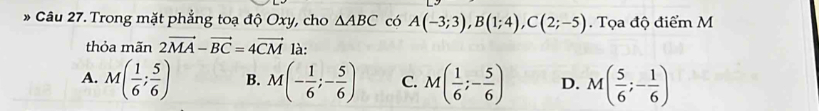 Trong mặt phẳng toạ độ Oxy, cho △ ABC có A(-3;3), B(1;4), C(2;-5). Tọa độ điểm M
thỏa mãn 2vector MA-vector BC=4vector CM là:
A. M( 1/6 ; 5/6 ) B. M(- 1/6 ;- 5/6 ) C. M( 1/6 ;- 5/6 ) D. M( 5/6 ;- 1/6 )