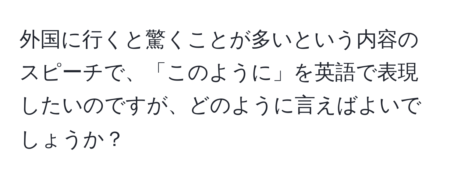 外国に行くと驚くことが多いという内容のスピーチで、「このように」を英語で表現したいのですが、どのように言えばよいでしょうか？