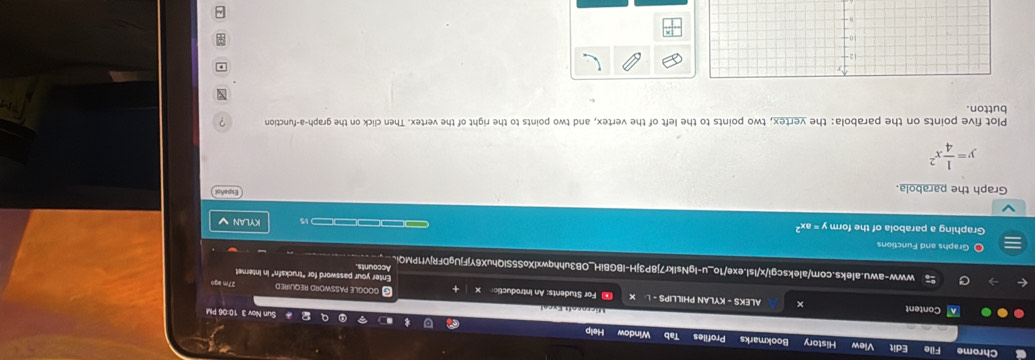 Chrome File Edit View History Bookmarks Profiles Tab Window Help
Sun Nov 3 10:06 PM
Micrnsoft Excal
Content × ALEKS - KYLAN PHILLIPS - L X ∞ For Students: An Introductic X C GOOGLE PASSWORD REQUIRED 27m ago
Enter your password for "trucksfn" in Internet
C www-awu.aleks.com/alekscgi/x/Isl.exe/1o_u-IgNsIkr7j8P3jH-IBGBiH_OB3uhhqwxlXoS5SIQhuX6YjFjUgDFRjVf1PMQi、
Accounts
O Graphs and Functions
Graphing a parabola of the form y=ax^2 ———— 15 KYLAN √
Graph the parabola.
Español
y= 1/4 x^2
Plot five points on the parabola: the vertex, two points to the left of the vertex, and two points to the right of the vertex. Then click on the graph-a-function ?
button. x
,
12
