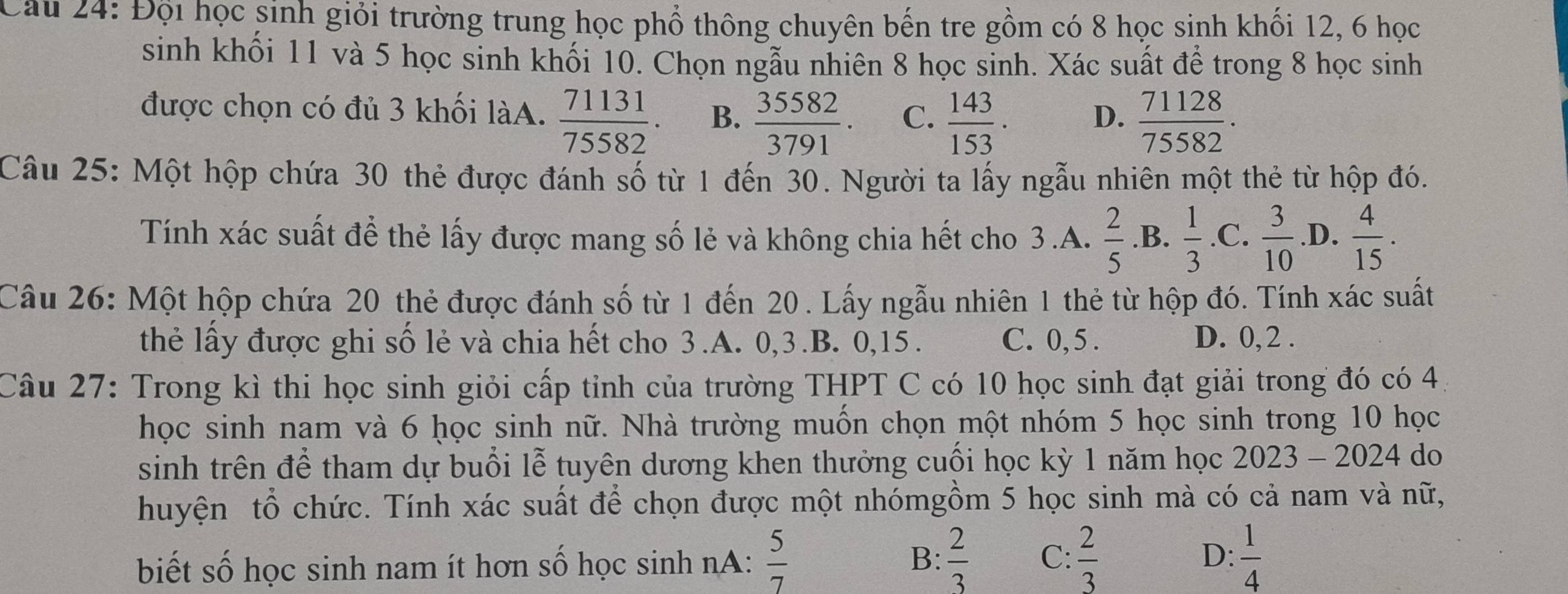 Đội học sinh giỏi trường trung học phổ thông chuyên bến tre gồm có 8 học sinh khổi 12, 6 học
sinh khối 11 và 5 học sinh khối 10. Chọn ngẫu nhiên 8 học sinh. Xác suất để trong 8 học sinh
được chọn có đủ 3 khối làA.  71131/75582 . B.  35582/3791 . C.  143/153 . D.  71128/75582 .
Câu 25: Một hộp chứa 30 thẻ được đánh số từ 1 đến 30. Người ta lấy ngẫu nhiên một thẻ từ hộp đó.
Tính xác suất để thẻ lấy được mang số lẻ và không chia hết cho 3.A.  2/5  .B.  1/3 .C. 3/10  .D.  4/15 .
Câu 26: Một hộp chứa 20 thẻ được đánh số từ 1 đến 20 . Lấy ngẫu nhiên 1 thẻ từ hộp đó. Tính xác suất
thẻ lấy được ghi số lẻ và chia hết cho 3.A. 0,3.B. 0,15. C. 0, 5 . D. 0, 2 .
Câu 27: Trong kì thi học sinh giỏi cấp tỉnh của trường THPT C có 10 học sinh đạt giải trong đó có 4
học sinh nam và 6 ḥọc sinh nữ. Nhà trường muốn chọn một nhóm 5 học sinh trong 10 học
sinh trên để tham dự buổi lễ tuyên dương khen thưởng cuối học kỳ 1 năm học 2023 - 2024 do
huyện tổ chức. Tính xác suất để chọn được một nhómgồm 5 học sinh mà có cả nam và nữ,
biết số học sinh nam ít hơn số học sinh nA:  5/7   2/3  C:  2/3  D:  1/4 
B: