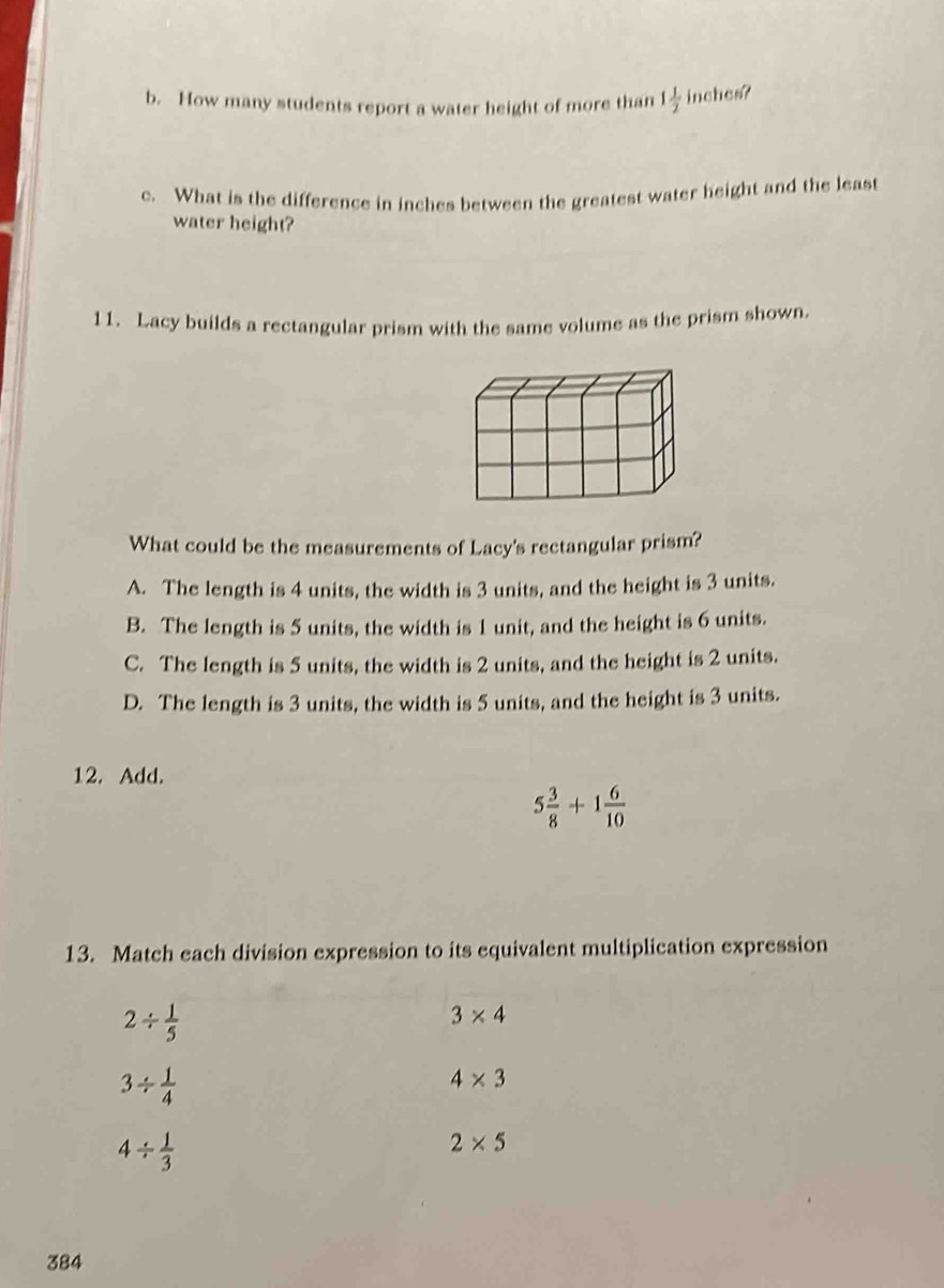 How many students report a water height of more than 1 1/2  inches?
c. What is the difference in inches between the greatest water height and the least
water height?
11. Lacy builds a rectangular prism with the same volume as the prism shown.
What could be the measurements of Lacy's rectangular prism?
A. The length is 4 units, the width is 3 units, and the height is 3 units.
B. The length is 5 units, the width is 1 unit, and the height is 6 units.
C. The length is 5 units, the width is 2 units, and the height is 2 units.
D. The length is 3 units, the width is 5 units, and the height is 3 units.
12. Add.
5 3/8 +1 6/10 
13. Match each division expression to its equivalent multiplication expression
2/  1/5 
3* 4
3/  1/4 
4* 3
4/  1/3 
2* 5
384