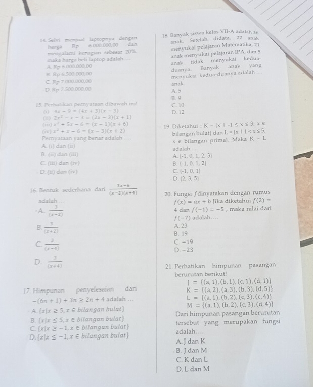 Selvi menjual laptopnya dengan 18. Banyak siswa kelas VII-A adalah 36
harga Rp 6.000.000,00 dan anak. Setelah didata, 22 anak
mengalami kerugian sebesar 20%. menyukai pelajaran Matematika, 21
maka harga beli laptop adalah….. anak menyukai pelajaran IPA. dan 5
A. Rp 6.000.000,00 anak tidak menyukai kedua.
B. Rp 6.500.000,00 duanya Banyak anak yang
C. Rp 7.000.000,00 menyukai kedua-duanya adalah_
D. Rp 7.500.000,00 anak.
A. 5
15. Perhatikan pernyataan dibawah ini! C. 10 B. 9
(i) 4x-9=(4x+3)(x-3) D. 12
(ii) 2x^2-x-3=(2x-3)(x+1)
(ii) x^2+5x-6=(x-1)(x+6)
(iv) x^2+x-6=(x-3)(x+2) 19. Diketahui : K= x|-1≤ x≤ 3;x∈
Pemyataan yang benar adalah …... bilangan bulat| dan L= x|1
A. (i) dan (ii) x e bilangan prima. Maka K-L
adalah ....
B. (ii) dan (iii)
A.  -1,0,1,2,3
C. (iii) dan (iv) B. (-1,0,1,2)
D. (ii) dan (iv) C. (-1,0,1)
D.  2,3,5
16. Bentuk sederhana dari  (3x-6)/(x-2)(x+4)  20. Fungsi ƒdinyatakan dengan rumus
adalah ... f(x)=ax+b Jika diketahui f(2)=
A.  3/(x-2)  4 dan f(-1)=-5 , maka nilai dari
f(-7) adalah…...
B.  3/(x+2) 
A. 23
B. 19
C.  3/(x-4) 
C. −19
D.-23
D.  3/(x+4) 
21. Perhatikan himpunan pasangan
berurutan berikut!
I= (a,1),(b,1),(c,1),(d,1)
17. Himpunan penyelesaian dari K= (a,2),(a,3),(b,3),(d,5)
-(6n+1)+3n≥ 2n+4 adalah ...
L= (a,1),(b,2),(c,3),(c,4)
M= (a,1),(b,2),(c,3),(d,4)
A.  x|x≥ 5,x∈ bilangan bulat)
B.  x|x≤ 5,x∈ bilangan bulat) Dari himpunan pasangan berurutan
C.  x|x≥ -1,x∈ bilangan bulat) adalah… tersebut yang merupakan fungsi
D.  x|x≤ -1,x∈ bilangan bulat) A. J dan K
B. J dan M
C. K dan L
D. L dan M