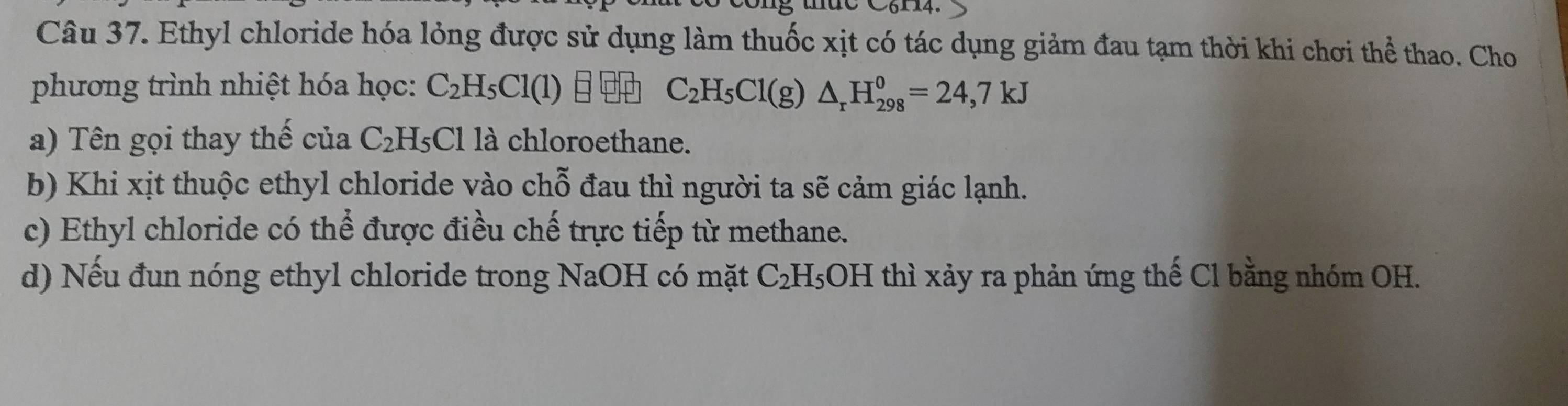 C6114.
Câu 37. Ethyl chloride hóa lỏng được sử dụng làm thuốc xịt có tác dụng giảm đau tạm thời khi chơi thể thao. Cho
phương trình nhiệt hóa học: C_2H_5Cl(1) C_2H_5Cl(g)△ _rH_(298)^0=24,7kJ
a) Tên gọi thay thế của C_2H_5C1 là chloroethane.
b) Khi xịt thuộc ethyl chloride vào chỗ đau thì người ta sẽ cảm giác lạnh.
c) Ethyl chloride có thể được điều chế trực tiếp từ methane.
d) Nếu đun nóng ethyl chloride trong NaOH có mặt C_2H 5OH thì xảy ra phản ứng thế Cl bằng nhóm OH.