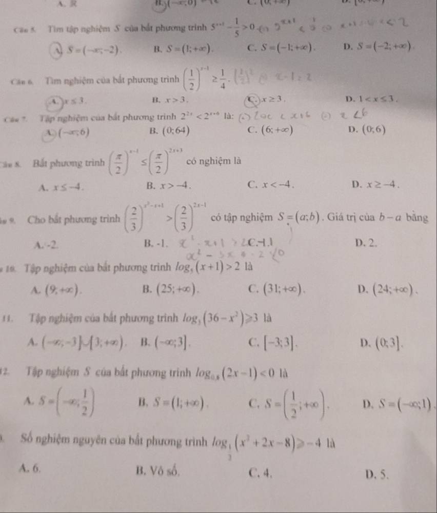 A. R B (-∈fty ,0) C (0,+∈fty ) 1
Cac 5  Tìm tập nghiệm S. của bắt phương trình 5^(n+1)- 1/5 >0 (
A S=(-x,-2). B. S=(1;+∈fty ). C. S=(-1;+∈fty ). D. S=(-2;+∈fty ).
Cá 6. Tìm nghiệm của bắt phương trình ( 1/2 )^x-1≥  1/4 · (
A. x≤ 3. B. x>3. C x≥ 3. D. 1
Cá    Tập nghiệm của bắt phương trình 2^(2x)<2^(x+6) là:
A (-∈fty ,6)
B. (0:64) C. (6;+∈fty ) D. (0;6)
ầu 8. Bắt phương trình ( π /2 )^x-1≤ ( π /2 )^2x+3 có nghiệm là
A. x≤ -4. B. x>-4. C. x D. x≥ -4.
9. Cho bắt phương trình ( 2/3 )^x^2-x+1>( 2/3 )^2x-1 có tập nghiệm S=(a;b). Giá trị của b-a bàng
A. -2. B. -1. D. 2.
#19. Tập nghiệm của bắt phương trình log _5(x+1)>2 là
A. (9,+∈fty ). B. (25;+∈fty ). C. (31;+∈fty ). D. (24;+∈fty ).
11. Tập nghiệm của bắt phương trình log _3(36-x^2)≥slant 3 là
A. (-∈fty ,-3]∪ [3;+∈fty ) B. (-∈fty ;3]. C. [-3;3]. D. (0;3].
2. Tập nghiệm S của bất phương trình log _0.5(2x-1)<0</tex> là
A. S=(-∈fty ; 1/2 ) B. S=(1;+∈fty ). C. S=( 1/2 ;+∈fty ). D. S=(-∈fty ,1).
Số nghiệm nguyên của bất phương trình log _ 1/3 (x^2+2x-8)≥slant -4 là
A. 6. B. Vô số. C. 4. D. 5.