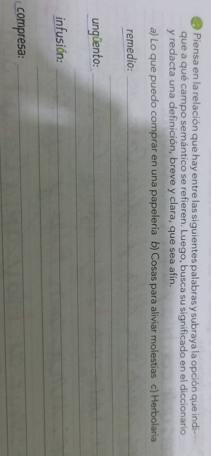 Piensa en la relación que hay entre las siguientes palabras y subraya la opción que indi 
que a qué campo semántico se refieren. Luego, busca su significado en el diccionario 
y redacta una definición, breve y clara, que sea afín. 
a) Lo que puedo comprar en una papelería b) Cosas para aliviar molestias c) Herbolaria 
remedio:_ 
_ 
ungüento:_ 
_ 
infusión:_ 
_ 
_ 
_ 
compresa: