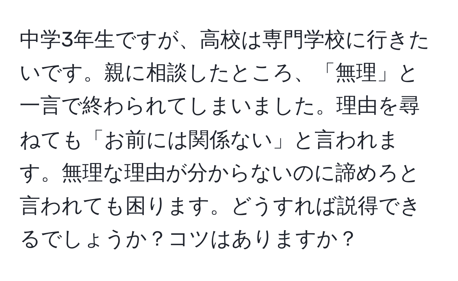 中学3年生ですが、高校は専門学校に行きたいです。親に相談したところ、「無理」と一言で終わられてしまいました。理由を尋ねても「お前には関係ない」と言われます。無理な理由が分からないのに諦めろと言われても困ります。どうすれば説得できるでしょうか？コツはありますか？