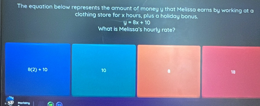 The equation below represents the amount of money y that Melissa earns by working at a
clothing store for x hours, plus a holiday bonus.
y=8x+10
What is Melissa's hourly rate?
8(2)+10
10
8
18
aria