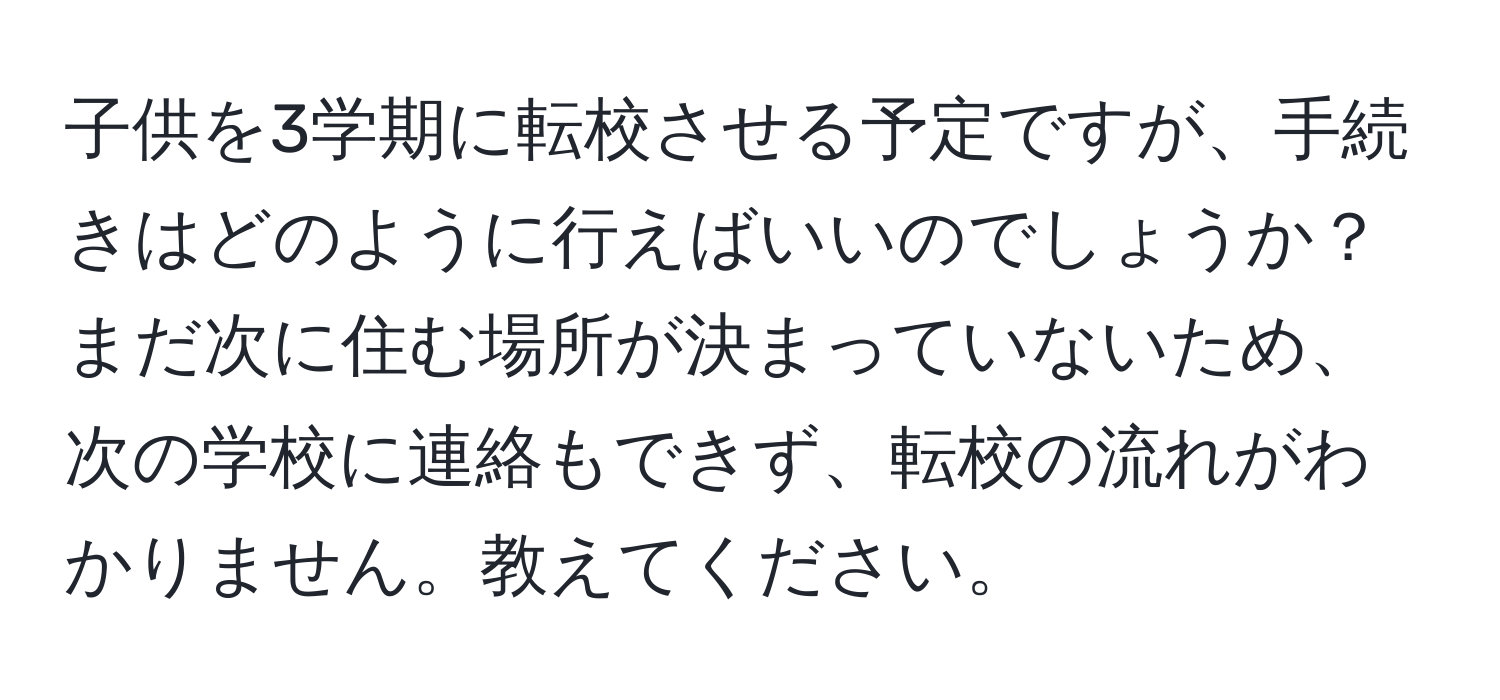 子供を3学期に転校させる予定ですが、手続きはどのように行えばいいのでしょうか？まだ次に住む場所が決まっていないため、次の学校に連絡もできず、転校の流れがわかりません。教えてください。