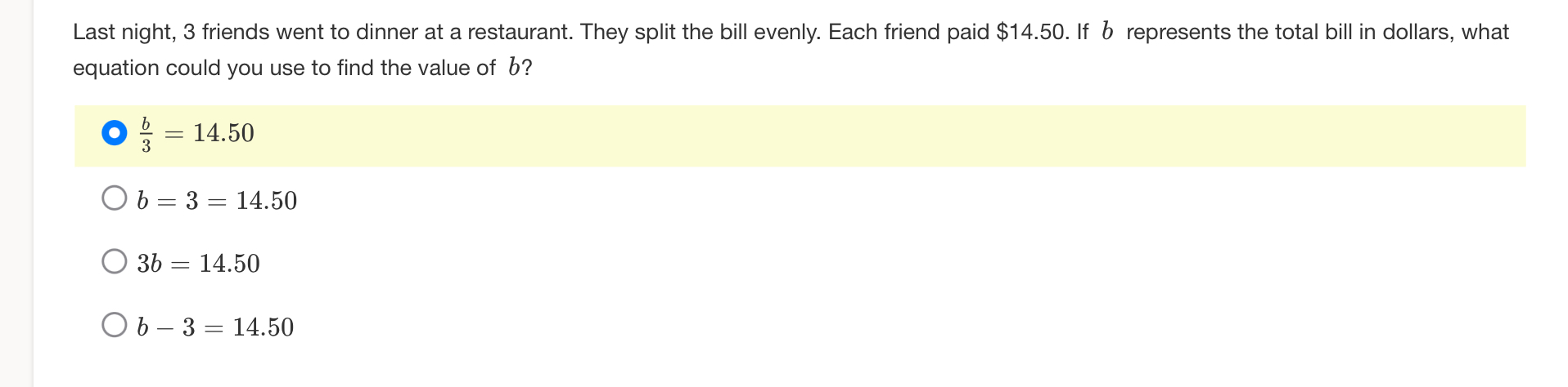 Last night, 3 friends went to dinner at a restaurant. They split the bill evenly. Each friend paid $14.50. If b represents the total bill in dollars, what
equation could you use to find the value of b?
 b/3 =14.50
b=3=14.50
3b=14.50
b-3=14.50