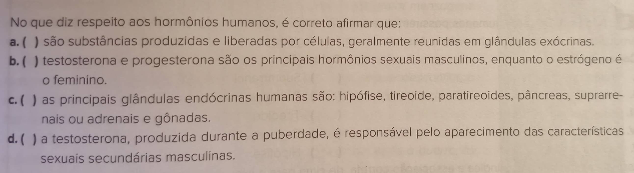 No que diz respeito aos hormônios humanos, é correto afirmar que:
a. ( ) são substâncias produzidas e liberadas por células, geralmente reunidas em glândulas exócrinas.
b. ( ) testosterona e progesterona são os principais hormônios sexuais masculinos, enquanto o estrógeno é
o feminino.
c. ( ) as principais glândulas endócrinas humanas são: hipófise, tireoide, paratireoides, pâncreas, suprarre-
nais ou adrenais e gônadas.
d. ( ) a testosterona, produzida durante a puberdade, é responsável pelo aparecimento das características
sexuais secundárias masculinas.