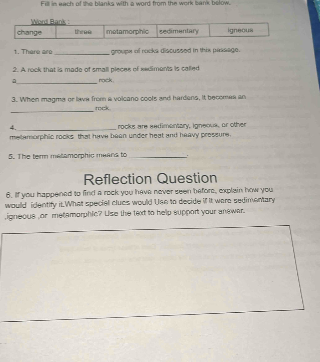 Fill in each of the blanks with a word from the work bank below. 
1. There are _groups of rocks discussed in this passage. 
2. A rock that is made of small pieces of sediments is called 
a_ rock. 
3. When magma or lava from a volcano cools and hardens, it becomes an 
_rock. 
4._ 
rocks are sedimentary, igneous, or other 
metamorphic rocks that have been under heat and heavy pressure. 
5. The term metamorphic means to_ 
Reflection Question 
6. If you happened to find a rock you have never seen before, explain how you 
would identify it.What special clues would Use to decide if it were sedimentary 
,igneous ,or metamorphic? Use the text to help support your answer.