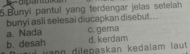 Fdipäntuikan
5.Bunyi pantul yang terdengar jelas setelah
bunyi asli selesai diucapkan disebut...
a. Nada c. gema
b. desah d. kerdam
a n g dilepaskan kedalam laut