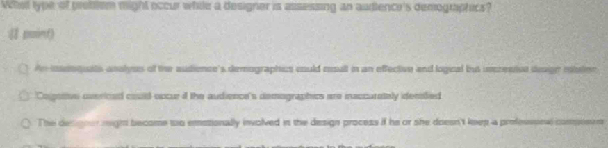 Whal type of pretilem might occur while a designer is assessing an audience's demographics?
は puin()
An insenquate analyes of the audience's demographics could rsult in an effective and logical but uncrestet design mtution
Cogsitve overioed could occur f the audience's demographics are inaccarately idenfed
The designer might become to emosionally involved in the design process if he or she doesn't keep a professonw commesen