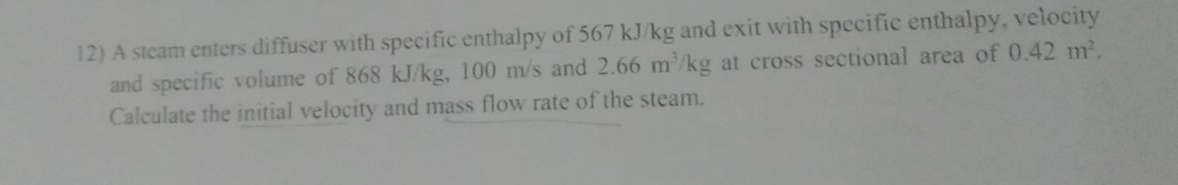 A steam enters diffuser with specific enthalpy of 567 kJ/kg and exit with specific enthalpy, velocity 
and specific volume of 868 kJ/kg, 100 m/s and 2.66m^3/kg 0.42m^2. 
Calculate the initial velocity and mass flow rate of the steam.