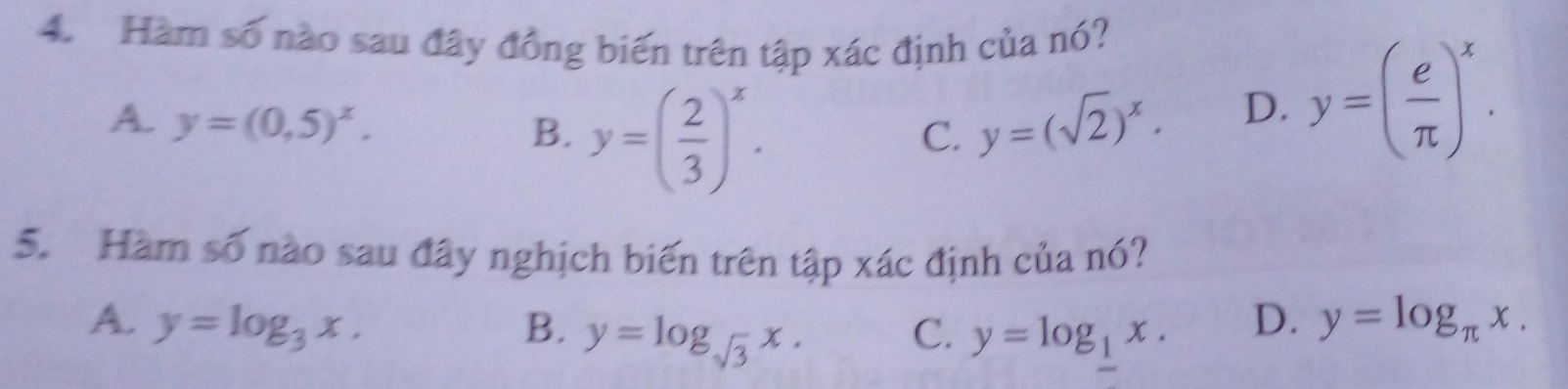 Hàm số nào sau đây đồng biến trên tập xác định của nó?
A. y=(0,5)^x. y=( 2/3 )^x. 
B.
C. y=(sqrt(2))^x. D. y=( e/π  )^x. 
5. Hàm số nào sau đây nghịch biến trên tập xác định của nó?
A. y=log _3x. B. y=log _sqrt(3)x. C. y=log _1x.
D. y=log _π x.