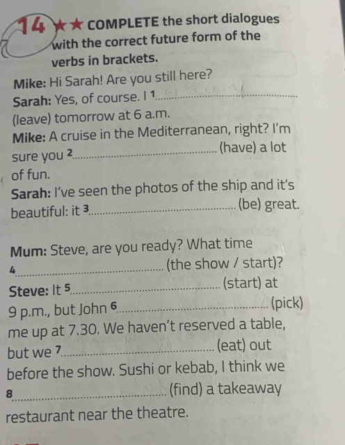 14 ★ ★ COMPLETE the short dialogues 
with the correct future form of the 
verbs in brackets. 
Mike: Hi Sarah! Are you still here? 
Sarah: Yes, of course. I 1_ 
(leave) tomorrow at 6 a.m. 
Mike: A cruise in the Mediterranean, right? I'm 
sure you 
_(have) a lot 
of fun. 
Sarah: I’ve seen the photos of the ship and it's 
beautiful: it ³_ (be) great. 
Mum: Steve, are you ready? What time 
4_ (the show / start)? 
Steve: It 5_ (start) at 
9 p.m., but John 6_ (pick) 
me up at 7.30. We haven’t reserved a table, 
but we 7._ (eat) out 
before the show. Sushi or kebab, I think we 
8_ (find) a takeaway 
restaurant near the theatre.