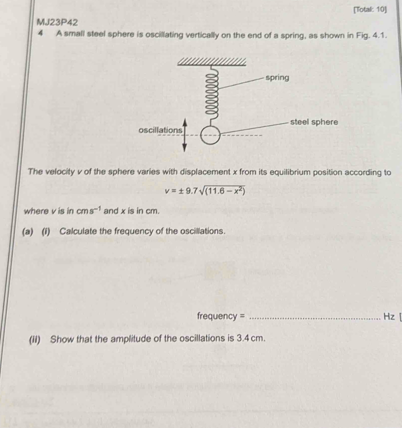 [Total: 10] 
MJ23P42 
4 A small steel sphere is oscillating vertically on the end of a spring, as shown in Fig. 4.1. 
The velocity v of the sphere varies with displacement x from its equilibrium position according to
v=± 9.7sqrt((11.6-x^2))
where v is in cms^(-1) and x is in cm. 
(a) (i) Calculate the frequency of the oscillations. 
frequency = _Hz[ 
(ii) Show that the amplitude of the oscillations is 3.4 cm.