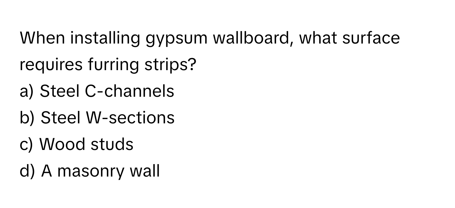 When installing gypsum wallboard, what surface requires furring strips?

a) Steel C-channels
b) Steel W-sections
c) Wood studs
d) A masonry wall