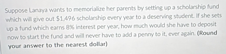 Suppose Lanaya wants to memorialize her parents by setting up a scholarship fund 
which will give out $1,496 scholarship every year to a deserving student. If she sets 
up a fund which earns 8% interest per year, how much would she have to deposit 
now to start the fund and will never have to add a penny to it, ever again. (Round 
your answer to the nearest dollar)